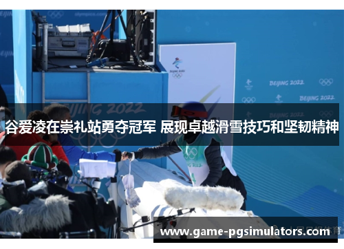 谷爱凌在崇礼站勇夺冠军 展现卓越滑雪技巧和坚韧精神