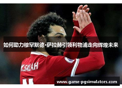 如何助力穆罕默德·萨拉赫引领利物浦走向辉煌未来