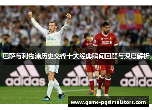 巴萨与利物浦历史交锋十大经典瞬间回顾与深度解析