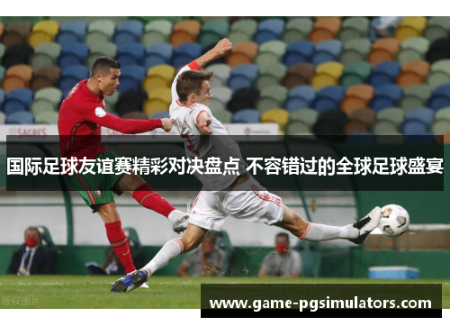 国际足球友谊赛精彩对决盘点 不容错过的全球足球盛宴 国际足球友谊赛精彩对决盘点 不容错过的全球足球盛宴